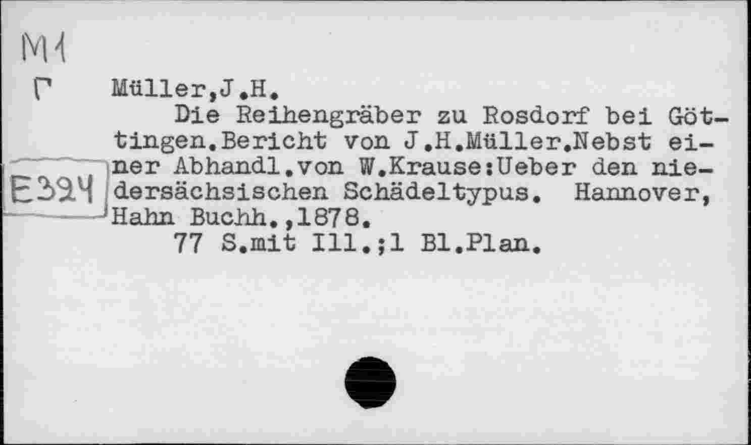 ﻿Г	Müller,J.H.
Die Reihengräber zu Rosdorf bei Got tingen.Bericht von J.H.Müller.Nebst einer Abhandl.von W.Krause:Ueber den nie-Е2>ам dersächsischen Schädeltypus. Hannover, JHahn Buchh.,1878.
77 S.mit Ill.;l Bl.Plan.